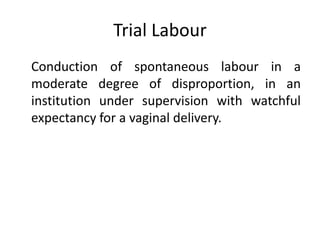 Trial Labour
Conduction of spontaneous labour in a
moderate degree of disproportion, in an
institution under supervision with watchful
expectancy for a vaginal delivery.
 