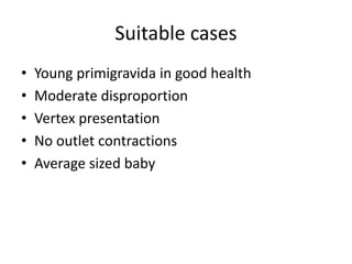 Suitable cases
• Young primigravida in good health
• Moderate disproportion
• Vertex presentation
• No outlet contractions
• Average sized baby
 