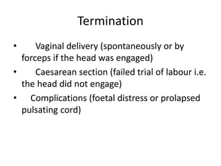 Termination
• Vaginal delivery (spontaneously or by
forceps if the head was engaged)
• Caesarean section (failed trial of labour i.e.
the head did not engage)
• Complications (foetal distress or prolapsed
pulsating cord)
 
