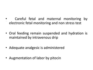 Careful fetal and maternal monitoring by
electronic fetal monitoring and non stress test
• Oral feeding remain suspended and hydration is
maintained by intravenous drip
• Adequate analgesic is administered
• Augmentation of labor by pitocin
 