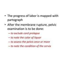 • The progress of labor is mapped with
partograph
• After the membrane rupture, pelvic
examination is to be done:
– to exclude cord prolapse
– to note the color of liquor
– to assess the pelvis once or more
– to note the condition of the cervix
 
