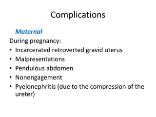 Complications
Maternal
During pregnancy:
• Incarcerated retroverted gravid uterus
• Malpresentations
• Pendulous abdomen
• Nonengagement
• Pyelonephritis (due to the compression of the
ureter)
 
