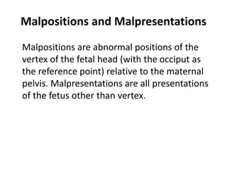 Malpositions and Malpresentations
Malpositions are abnormal positions of the
vertex of the fetal head (with the occiput as
the reference point) relative to the maternal
pelvis. Malpresentations are all presentations
of the fetus other than vertex.
 