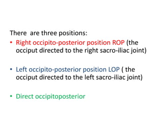There are three positions:
• Right occipito-posterior position ROP (the
occiput directed to the right sacro-iliac joint)
• Left occipito-posterior position LOP ( the
occiput directed to the left sacro-iliac joint)
• Direct occipitoposterior
 