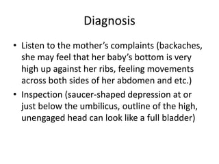 Diagnosis
• Listen to the mother’s complaints (backaches,
she may feel that her baby’s bottom is very
high up against her ribs, feeling movements
across both sides of her abdomen and etc.)
• Inspection (saucer-shaped depression at or
just below the umbilicus, outline of the high,
unengaged head can look like a full bladder)
 