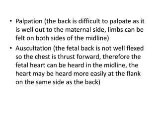 • Palpation (the back is difficult to palpate as it
is well out to the maternal side, limbs can be
felt on both sides of the midline)
• Auscultation (the fetal back is not well flexed
so the chest is thrust forward, therefore the
fetal heart can be heard in the midline, the
heart may be heard more easily at the flank
on the same side as the back)
 