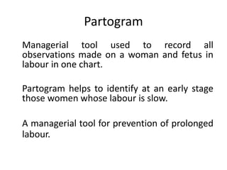 Partogram
Managerial tool used to record all
observations made on a woman and fetus in
labour in one chart.
Partogram helps to identify at an early stage
those women whose labour is slow.
A managerial tool for prevention of prolonged
labour.
 