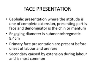 FACE PRESENTATION
• Cephalic presentation where the attitude is
one of complete extension, presenting part is
face and denominator is the chin or mentum
• Engaging diameter is submentobregmatic-
9.4cm
• Primary face presentation are present before
onset of labour and are rare
• Secondary caused by extension during labour
and is most common
 