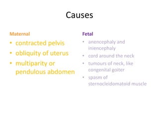 Causes
Maternal
• contracted pelvis
• obliquity of uterus
• multiparity or
pendulous abdomen
Fetal
• anencephaly and
iniencephaly
• cord around the neck
• tumours of neck, like
congenital goiter
• spasm of
sternocleidomatoid muscle
 