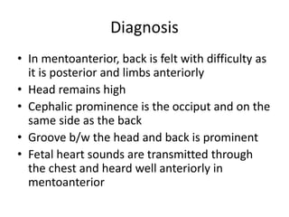 Diagnosis
• In mentoanterior, back is felt with difficulty as
it is posterior and limbs anteriorly
• Head remains high
• Cephalic prominence is the occiput and on the
same side as the back
• Groove b/w the head and back is prominent
• Fetal heart sounds are transmitted through
the chest and heard well anteriorly in
mentoanterior
 