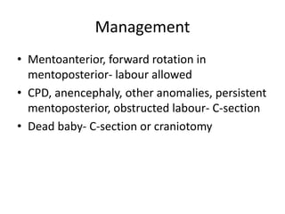 Management
• Mentoanterior, forward rotation in
mentoposterior- labour allowed
• CPD, anencephaly, other anomalies, persistent
mentoposterior, obstructed labour- C-section
• Dead baby- C-section or craniotomy
 
