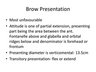 Brow Presentation
• Most unfavourable
• Attitude is one of partial extension, presenting
part being the area between the ant.
Fontanelle above and glabella and orbital
ridges below and denominator is forehead or
frontum
• Presenting diameter is verticomental- 13.5cm
• Transitory presentation- flex or extend
 