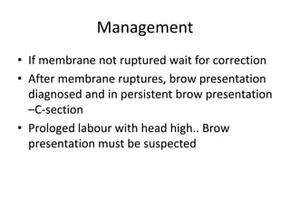 Management
• If membrane not ruptured wait for correction
• After membrane ruptures, brow presentation
diagnosed and in persistent brow presentation
–C-section
• Prologed labour with head high.. Brow
presentation must be suspected
 
