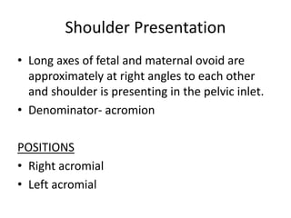 Shoulder Presentation
• Long axes of fetal and maternal ovoid are
approximately at right angles to each other
and shoulder is presenting in the pelvic inlet.
• Denominator- acromion
POSITIONS
• Right acromial
• Left acromial
 