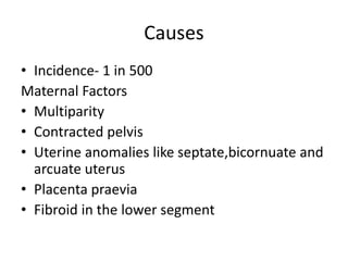 Causes
• Incidence- 1 in 500
Maternal Factors
• Multiparity
• Contracted pelvis
• Uterine anomalies like septate,bicornuate and
arcuate uterus
• Placenta praevia
• Fibroid in the lower segment
 