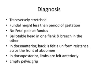Diagnosis
• Transversely stretched
• Fundal height less than period of gestation
• No Fetal pole at fundus
• Ballotable head in one flank & breech in the
other
• In dorsoanterior, back is felt a uniform reistance
acros the front of abdomen
• In dorsoposterior, limbs are felt anteriorly
• Empty pelvic grip
 