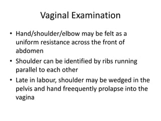 Vaginal Examination
• Hand/shoulder/elbow may be felt as a
uniform resistance across the front of
abdomen
• Shoulder can be identified by ribs running
parallel to each other
• Late in labour, shoulder may be wedged in the
pelvis and hand freequently prolapse into the
vagina
 