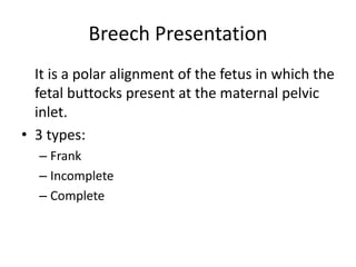 Breech Presentation
It is a polar alignment of the fetus in which the
fetal buttocks present at the maternal pelvic
inlet.
• 3 types:
– Frank
– Incomplete
– Complete
 