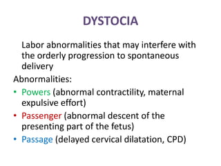 DYSTOCIA
Labor abnormalities that may interfere with
the orderly progression to spontaneous
delivery
Abnormalities:
• Powers (abnormal contractility, maternal
expulsive effort)
• Passenger (abnormal descent of the
presenting part of the fetus)
• Passage (delayed cervical dilatation, CPD)
 