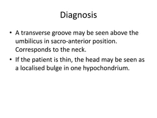 Diagnosis
• A transverse groove may be seen above the
umbilicus in sacro-anterior position.
Corresponds to the neck.
• If the patient is thin, the head may be seen as
a localised bulge in one hypochondrium.
 