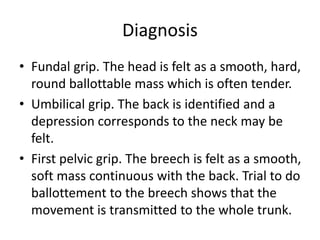 Diagnosis
• Fundal grip. The head is felt as a smooth, hard,
round ballottable mass which is often tender.
• Umbilical grip. The back is identified and a
depression corresponds to the neck may be
felt.
• First pelvic grip. The breech is felt as a smooth,
soft mass continuous with the back. Trial to do
ballottement to the breech shows that the
movement is transmitted to the whole trunk.
 