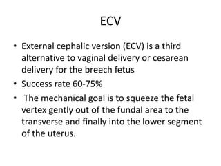 ECV
• External cephalic version (ECV) is a third
alternative to vaginal delivery or cesarean
delivery for the breech fetus
• Success rate 60-75%
• The mechanical goal is to squeeze the fetal
vertex gently out of the fundal area to the
transverse and finally into the lower segment
of the uterus.
 