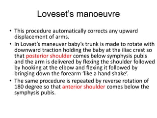 Loveset’s manoeuvre
• This procedure automatically corrects any upward
displacement of arms.
• In Lovset’s maneuver baby’s trunk is made to rotate with
downward traction holding the baby at the iliac crest so
that posterior shoulder comes below symphysis pubis
and the arm is delivered by flexing the shoulder followed
by hooking at the elbow and flexing it followed by
bringing down the forearm ‘like a hand shake’.
• The same procedure is repeated by reverse rotation of
180 degree so that anterior shoulder comes below the
symphysis pubis.
 