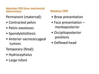 Absolute CPD (true mechanical
obstruction)
Permanent (maternal):
• Contracted pelvis
• Pelvic exostoses
• Spondylolisthesis
• Anterior sacrococcygeal
tumors
Temporary (fetal):
• Hydrocephalus
• Large infant
Relative CPD
• Brow presentation
• Face presentation –
mentoposterior
• Occipitoposterior
positions
• Deflexed head
 