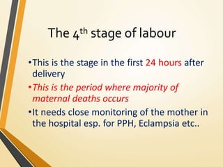The 4th stage of labour
•This is the stage in the first 24 hours after
delivery
•This is the period where majority of
maternal deaths occurs
•It needs close monitoring of the mother in
the hospital esp. for PPH, Eclampsia etc..
 