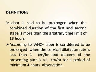 DEFINITION:
Labor is said to be prolonged when the
combined duration of the first and second
stage is more than the arbitrary time limit of
18 hours.
According to WHO- labor is considered to be
prolonged when the cervical dilatation rate is
less than 1 cm/hr and descent of the
presenting part is <1 cm/hr for a period of
minimum 4 hours observation.
 