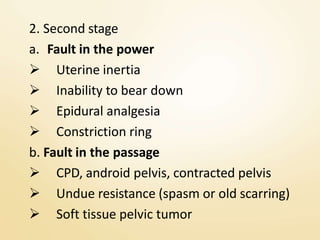 2. Second stage
a. Fault in the power
 Uterine inertia
 Inability to bear down
 Epidural analgesia
 Constriction ring
b. Fault in the passage
 CPD, android pelvis, contracted pelvis
 Undue resistance (spasm or old scarring)
 Soft tissue pelvic tumor
 