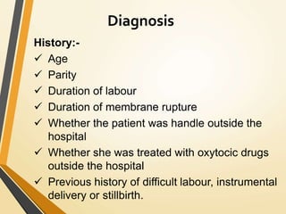 Diagnosis
History:-
 Age
 Parity
 Duration of labour
 Duration of membrane rupture
 Whether the patient was handle outside the
hospital
 Whether she was treated with oxytocic drugs
outside the hospital
 Previous history of difficult labour, instrumental
delivery or stillbirth.
 