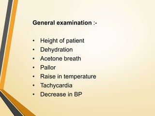 General examination :-
• Height of patient
• Dehydration
• Acetone breath
• Pallor
• Raise in temperature
• Tachycardia
• Decrease in BP
 