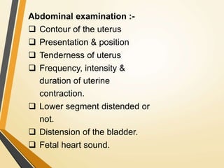 Abdominal examination :-
 Contour of the uterus
 Presentation & position
 Tenderness of uterus
 Frequency, intensity &
duration of uterine
contraction.
 Lower segment distended or
not.
 Distension of the bladder.
 Fetal heart sound.
 