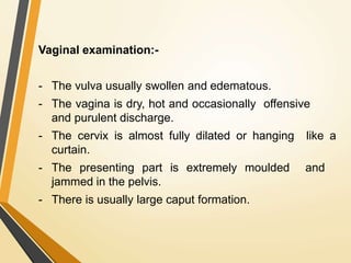 Vaginal examination:-
- The vulva usually swollen and edematous.
- The vagina is dry, hot and occasionally offensive
and purulent discharge.
- The cervix is almost fully dilated or hanging like a
curtain.
- The presenting part is extremely moulded and
jammed in the pelvis.
- There is usually large caput formation.
 