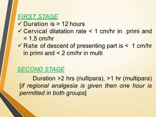 FIRST STAGE
 Duration is > 12 hours
 Cervical dilatation rate < 1 cm/hr in primi and
< 1.5 cm/hr
 Rate of descent of presenting part is < 1 cm/hr
in primi and < 2 cm/hr in multi
SECOND STAGE
Duration >2 hrs (nullipara), >1 hr (multipara)
[if regional analgesia is given then one hour is
permitted in both groups]
 
