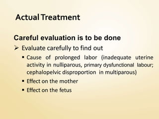 ActualTreatment
Careful evaluation is to be done
 Evaluate carefully to find out
 Cause of prolonged labor (inadequate uterine
activity in nulliparous, primary dysfunctional labour;
cephalopelvic disproportion in multiparous)
 Effect on the mother
 Effect on the fetus
 