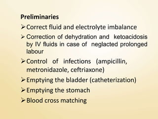 Preliminaries
Correct fluid and electrolyte imbalance
 Correction of dehydration and ketoacidosis
by IV fluids in case of neglacted prolonged
labour
Control of infections (ampicillin,
metronidazole, ceftriaxone)
Emptying the bladder (catheterization)
Emptying the stomach
Blood cross matching
 