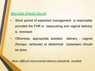 SECOND STAGE DELAY
• Short period of expectant management is reasonable
provided the FHR is reassuaring and vaginal delivery
is imminent
• Otherwise, appropriate assisted delivery , vaginal
(forceps, ventouse) or abdominal (cesarean) should
be done.
Note: difficult instrumental delivery should be avoided
 