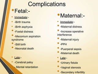 Complications
•Maternal:-
• Immediate:-
• -Maternal distress
• -Increase operative
interference
• -Maternal injury
• -PPH
• -Puerperal sepsis
• -Maternal death
• Late:-
• -Urinary fistula
• -Vaginal stenosis
• -Secondary infertility
•Fetal:-
• Immediate:-
• -Birth trauma
• -Birth asphyxia
• -Foetal distress
• -Meconium aspiration
syndrome
• -Still birth
• -Neonatal death
• Late:-
• -Cerebral palsy
• - Mental retardation
 