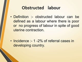 Obstructed labour
• Definition :- obstructed labour can be
defined as a labour where there is poor
or no progress of labour in spite of good
uterine contraction.
• Incidence :- 1 -2% of referral cases in
developing country.
 