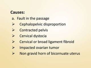 Causes:
a. Fault in the passage
 Cephalopelvic disproportion
 Contracted pelvis
 Cervical dystocia
 Cervical or broad ligament fibroid
 Impacted ovarian tumor
 Non gravid horn of bicornuate uterus
 