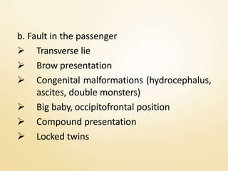 b. Fault in the passenger
 Transverse lie
 Brow presentation
 Congenital malformations (hydrocephalus,
ascites, double monsters)
 Big baby, occipitofrontal position
 Compound presentation
 Locked twins
 