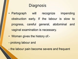 Diagnosis
• Partograph will recognize impending
obstruction early. If the labour is slow to
progress, careful general, abdominal and
vaginal examination is necessary.
• Woman gives the history of:-
- prolong labour and
- the labour pain become severe and frequent
 