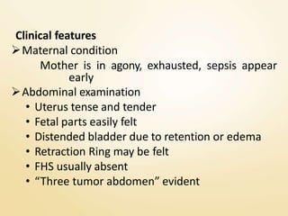 Clinical features
Maternal condition
Mother is in agony, exhausted, sepsis appear
early
Abdominal examination
• Uterus tense and tender
• Fetal parts easily felt
• Distended bladder due to retention or edema
• Retraction Ring may be felt
• FHS usually absent
• “Three tumor abdomen” evident
 