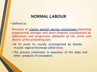 NORMAL LABOUR
• Defined as:
Presence of regular painful uterine contractions becoming
progressively stronger and more frequent accompanied by
effacement and progressive dilatation of the cervix and
decent of the presenting part.
• At its onset its usually accompanied by bloody
mucoid vaginal discharge called show.
• The process culminates in expulsion of the baby and
other products of conception.
 
