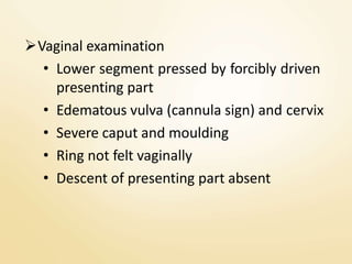 Vaginal examination
• Lower segment pressed by forcibly driven
presenting part
• Edematous vulva (cannula sign) and cervix
• Severe caput and moulding
• Ring not felt vaginally
• Descent of presenting part absent
 