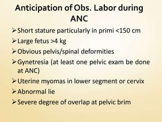 Anticipation of Obs. Labor during
ANC
Short stature particularly in primi <150 cm
Large fetus >4 kg
Obvious pelvis/spinal deformities
Gynetresia (at least one pelvic exam be done
at ANC)
Uterine myomas in lower segment or cervix
Abnormal lie
Severe degree of overlap at pelvic brim
 