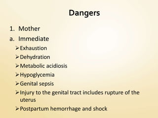 Dangers
1. Mother
a. Immediate
Exhaustion
Dehydration
Metabolic acidiosis
Hypoglycemia
Genital sepsis
Injury to the genital tract includes rupture of the
uterus
Postpartum hemorrhage and shock
 