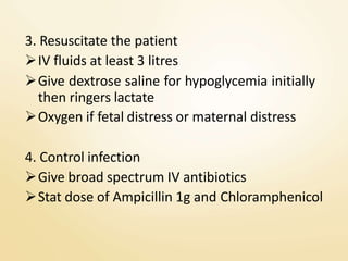 3. Resuscitate the patient
IV fluids at least 3 litres
Give dextrose saline for hypoglycemia initially
then ringers lactate
Oxygen if fetal distress or maternal distress
4. Control infection
Give broad spectrum IV antibiotics
Stat dose of Ampicillin 1g and Chloramphenicol
 